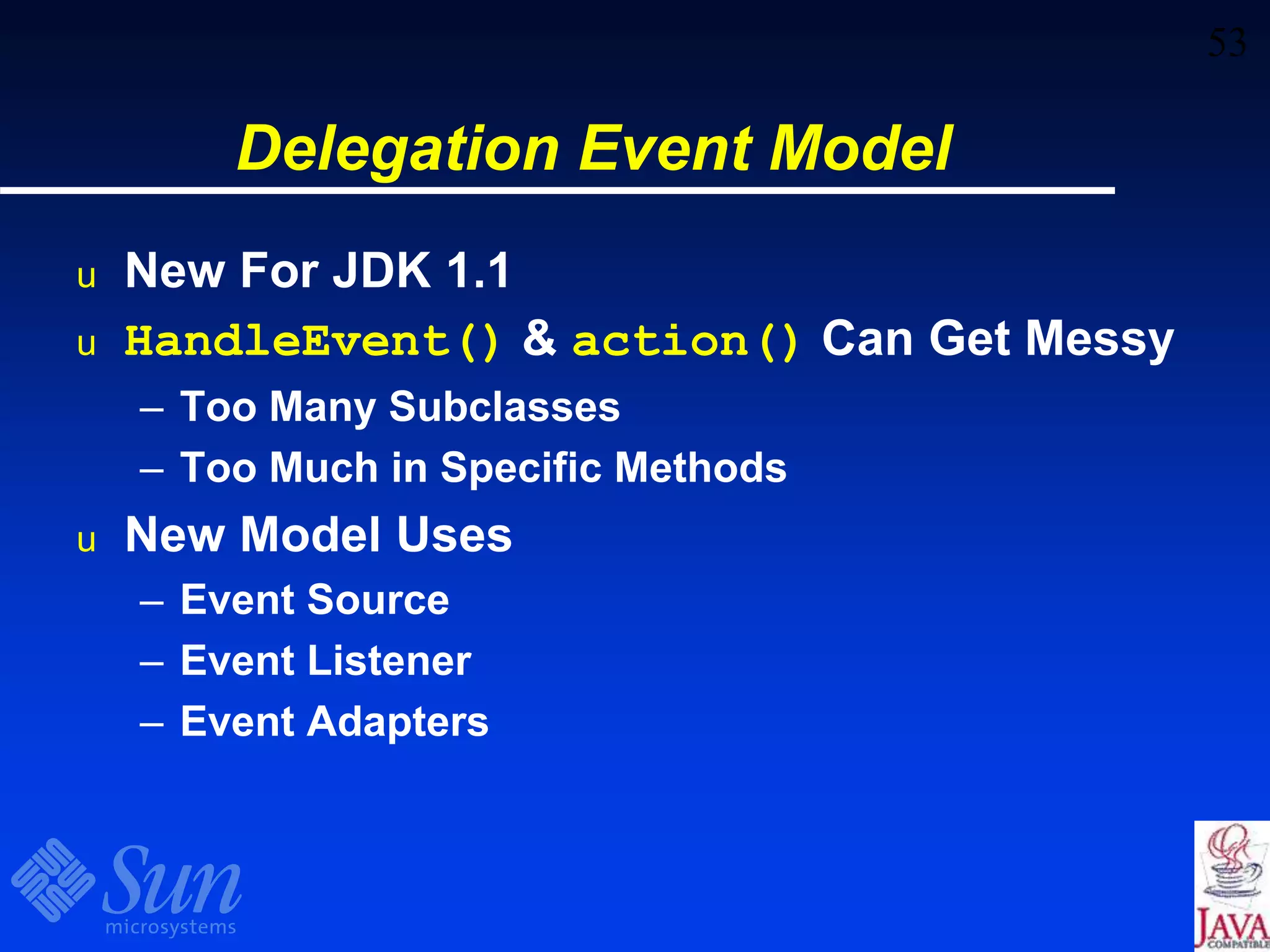 53
Delegation Event Model
u New For JDK 1.1
u HandleEvent() & action() Can Get Messy
– Too Many Subclasses
– Too Much in Specific Methods
u New Model Uses
– Event Source
– Event Listener
– Event Adapters
 