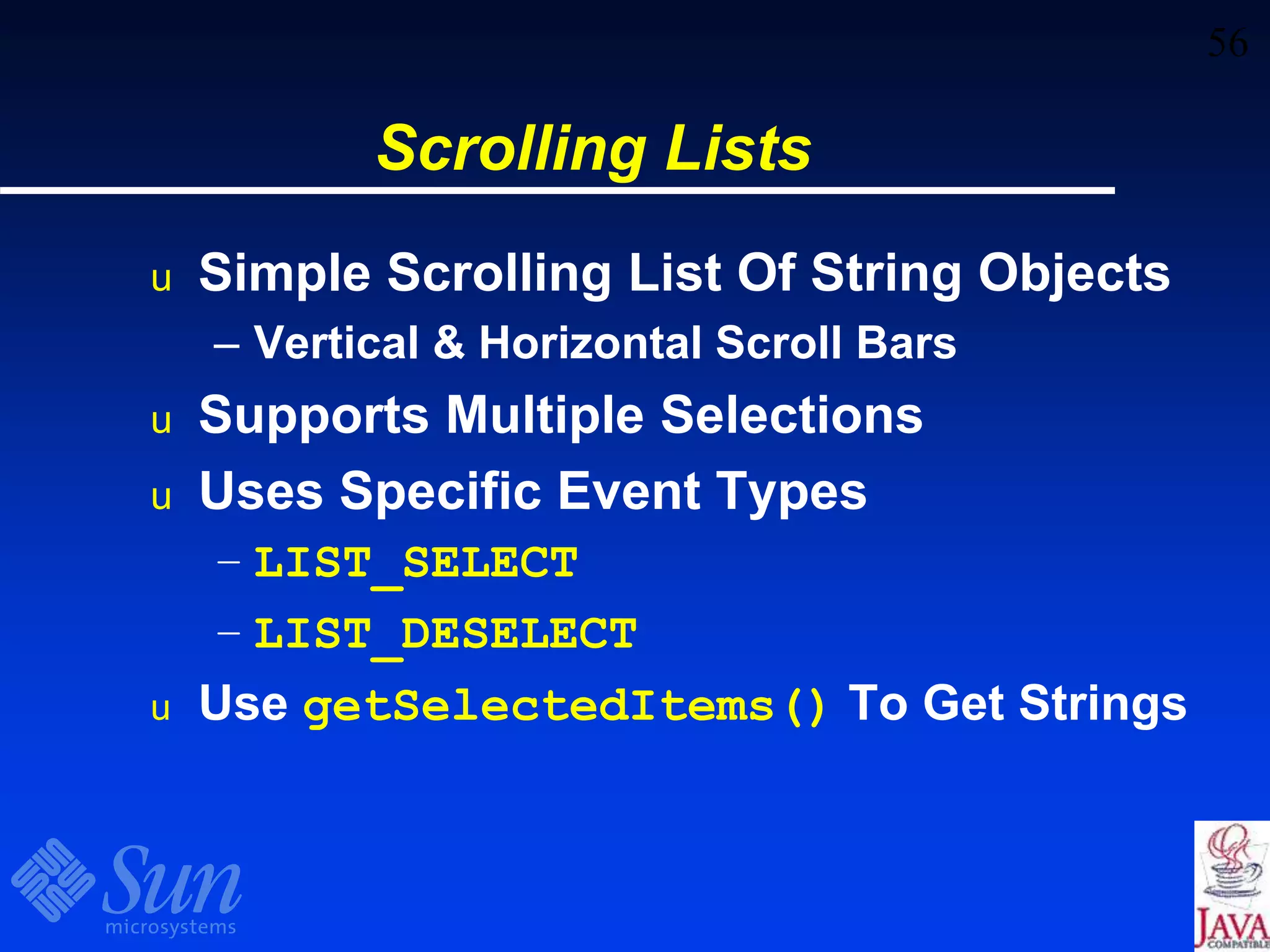 56
Scrolling Lists
u Simple Scrolling List Of String Objects
– Vertical & Horizontal Scroll Bars
u Supports Multiple Selections
u Uses Specific Event Types
– LIST_SELECT
– LIST_DESELECT
u Use getSelectedItems() To Get Strings
 