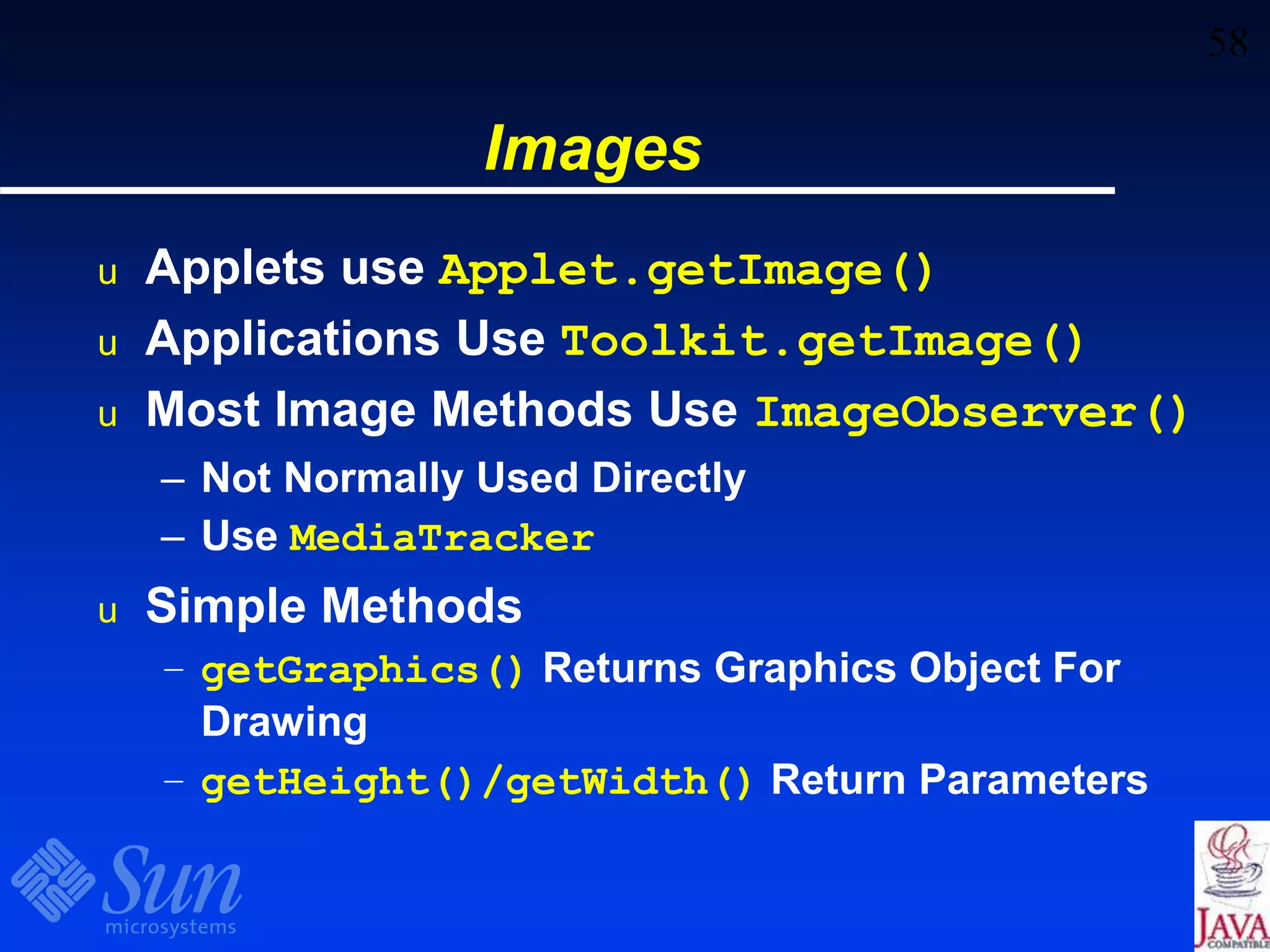 58
Images
u Applets use Applet.getImage()
u Applications Use Toolkit.getImage()
u Most Image Methods Use ImageObserver()
– Not Normally Used Directly
– Use MediaTracker
u Simple Methods
– getGraphics() Returns Graphics Object For
Drawing
– getHeight()/getWidth() Return Parameters
 