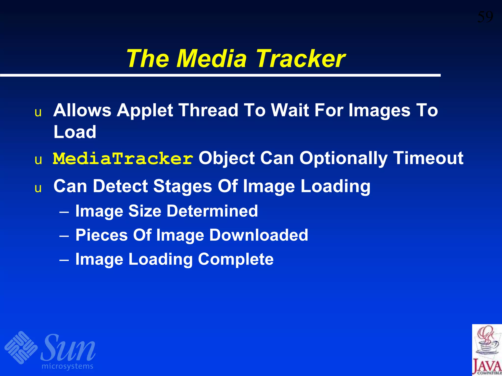 59
The Media Tracker
u Allows Applet Thread To Wait For Images To
Load
u MediaTracker Object Can Optionally Timeout
u Can Detect Stages Of Image Loading
– Image Size Determined
– Pieces Of Image Downloaded
– Image Loading Complete
 