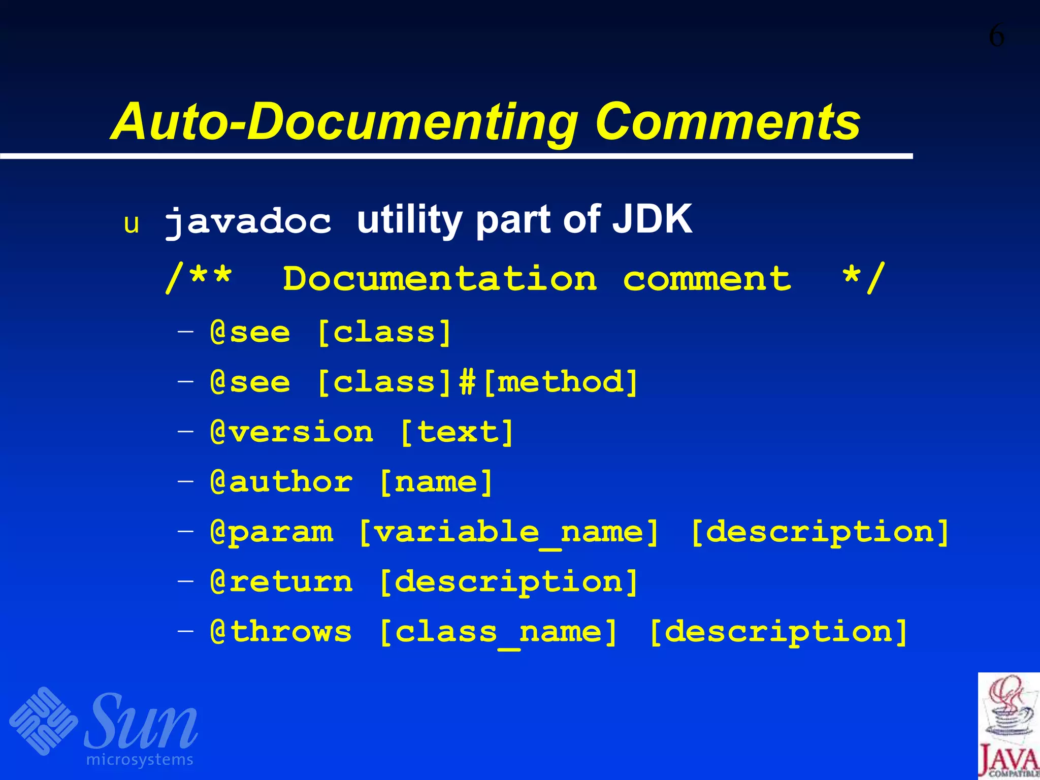 6
Auto-Documenting Comments
u javadoc utility part of JDK
/** Documentation comment */
– @see [class]
– @see [class]#[method]
– @version [text]
– @author [name]
– @param [variable_name] [description]
– @return [description]
– @throws [class_name] [description]
 