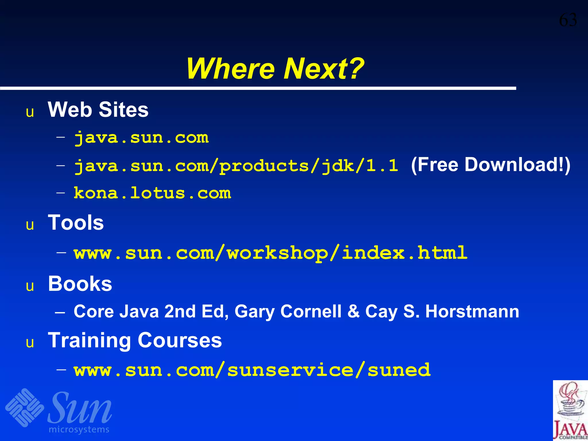 63
Where Next?
u Web Sites
– java.sun.com
– java.sun.com/products/jdk/1.1 (Free Download!)
– kona.lotus.com
u Tools
– www.sun.com/workshop/index.html
u Books
– Core Java 2nd Ed, Gary Cornell & Cay S. Horstmann
u Training Courses
– www.sun.com/sunservice/suned
 