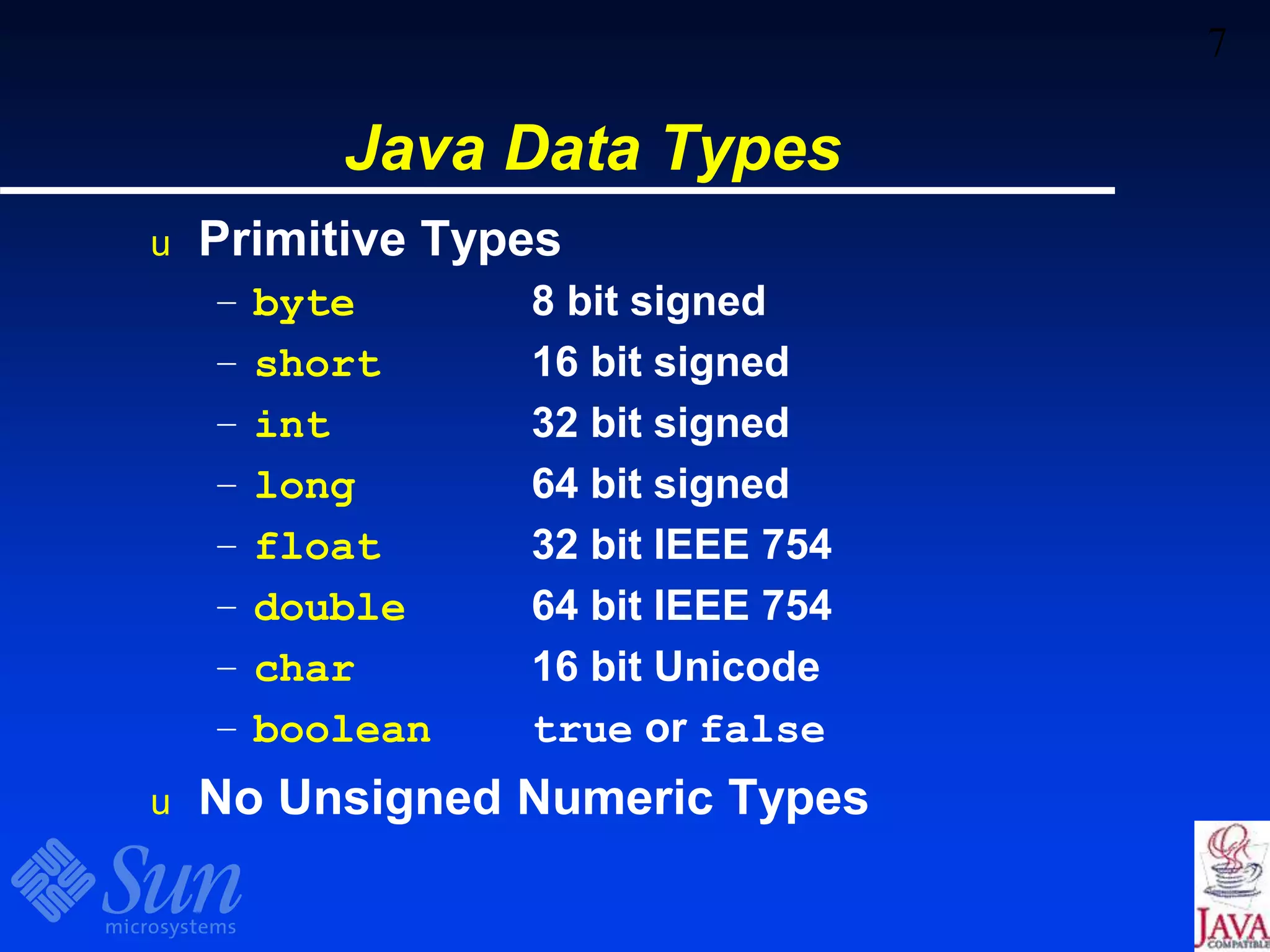 7
Java Data Types
u Primitive Types
– byte 8 bit signed
– short 16 bit signed
– int 32 bit signed
– long 64 bit signed
– float 32 bit IEEE 754
– double 64 bit IEEE 754
– char 16 bit Unicode
– boolean true or false
u No Unsigned Numeric Types
 