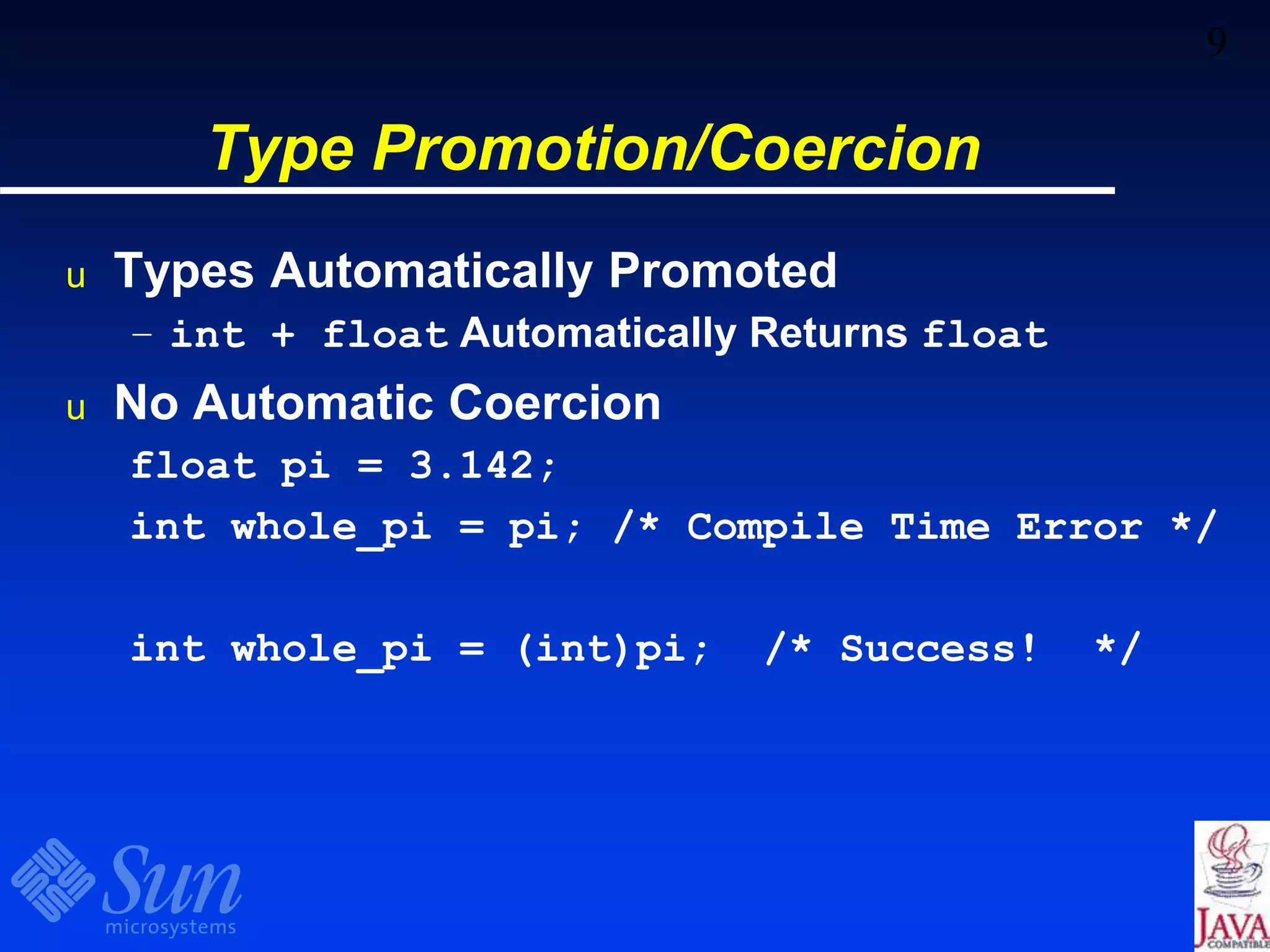 9
Type Promotion/Coercion
u Types Automatically Promoted
– int + float Automatically Returns float
u No Automatic Coercion
float pi = 3.142;
int whole_pi = pi; /* Compile Time Error */
int whole_pi = (int)pi; /* Success! */
 