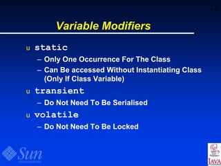 12
Variable Modifiers
u static
– Only One Occurrence For The Class
– Can Be accessed Without Instantiating Class
(Only If Class Variable)
u transient
– Do Not Need To Be Serialised
u volatile
– Do Not Need To Be Locked
 