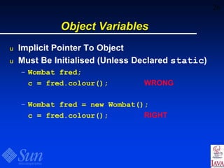 26
Object Variables
u Implicit Pointer To Object
u Must Be Initialised (Unless Declared static)
– Wombat fred;
c = fred.colour(); WRONG
– Wombat fred = new Wombat();
c = fred.colour(); RIGHT
 