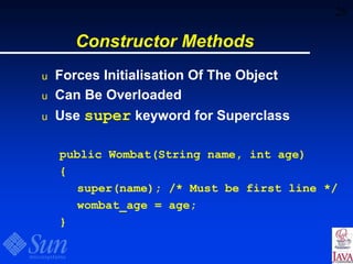 28
Constructor Methods
u Forces Initialisation Of The Object
u Can Be Overloaded
u Use super keyword for Superclass
public Wombat(String name, int age)
{
super(name); /* Must be first line */
wombat_age = age;
}
 