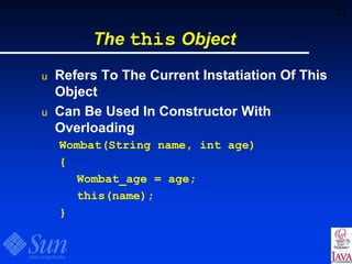 32
The this Object
u Refers To The Current Instatiation Of This
Object
u Can Be Used In Constructor With
Overloading
Wombat(String name, int age)
{
Wombat_age = age;
this(name);
}
 