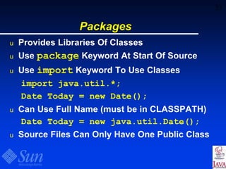 33
Packages
u Provides Libraries Of Classes
u Use package Keyword At Start Of Source
u Use import Keyword To Use Classes
import java.util.*;
Date Today = new Date();
u Can Use Full Name (must be in CLASSPATH)
Date Today = new java.util.Date();
u Source Files Can Only Have One Public Class
 