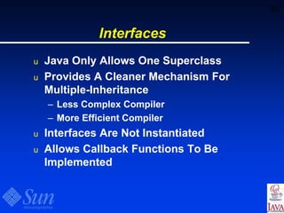 40
Interfaces
u Java Only Allows One Superclass
u Provides A Cleaner Mechanism For
Multiple-Inheritance
– Less Complex Compiler
– More Efficient Compiler
u Interfaces Are Not Instantiated
u Allows Callback Functions To Be
Implemented
 