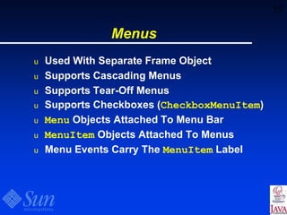 55
Menus
u Used With Separate Frame Object
u Supports Cascading Menus
u Supports Tear-Off Menus
u Supports Checkboxes (CheckboxMenuItem)
u Menu Objects Attached To Menu Bar
u MenuItem Objects Attached To Menus
u Menu Events Carry The MenuItem Label
 