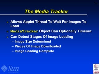 59
The Media Tracker
u Allows Applet Thread To Wait For Images To
Load
u MediaTracker Object Can Optionally Timeout
u Can Detect Stages Of Image Loading
– Image Size Determined
– Pieces Of Image Downloaded
– Image Loading Complete
 