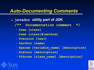 6
Auto-Documenting Comments
u javadoc utility part of JDK
/** Documentation comment */
– @see [class]
– @see [class]#[method]
– @version [text]
– @author [name]
– @param [variable_name] [description]
– @return [description]
– @throws [class_name] [description]
 