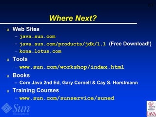 63
Where Next?
u Web Sites
– java.sun.com
– java.sun.com/products/jdk/1.1 (Free Download!)
– kona.lotus.com
u Tools
– www.sun.com/workshop/index.html
u Books
– Core Java 2nd Ed, Gary Cornell & Cay S. Horstmann
u Training Courses
– www.sun.com/sunservice/suned
 