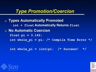 9
Type Promotion/Coercion
u Types Automatically Promoted
– int + float Automatically Returns float
u No Automatic Coercion
float pi = 3.142;
int whole_pi = pi; /* Compile Time Error */
int whole_pi = (int)pi; /* Success! */
 