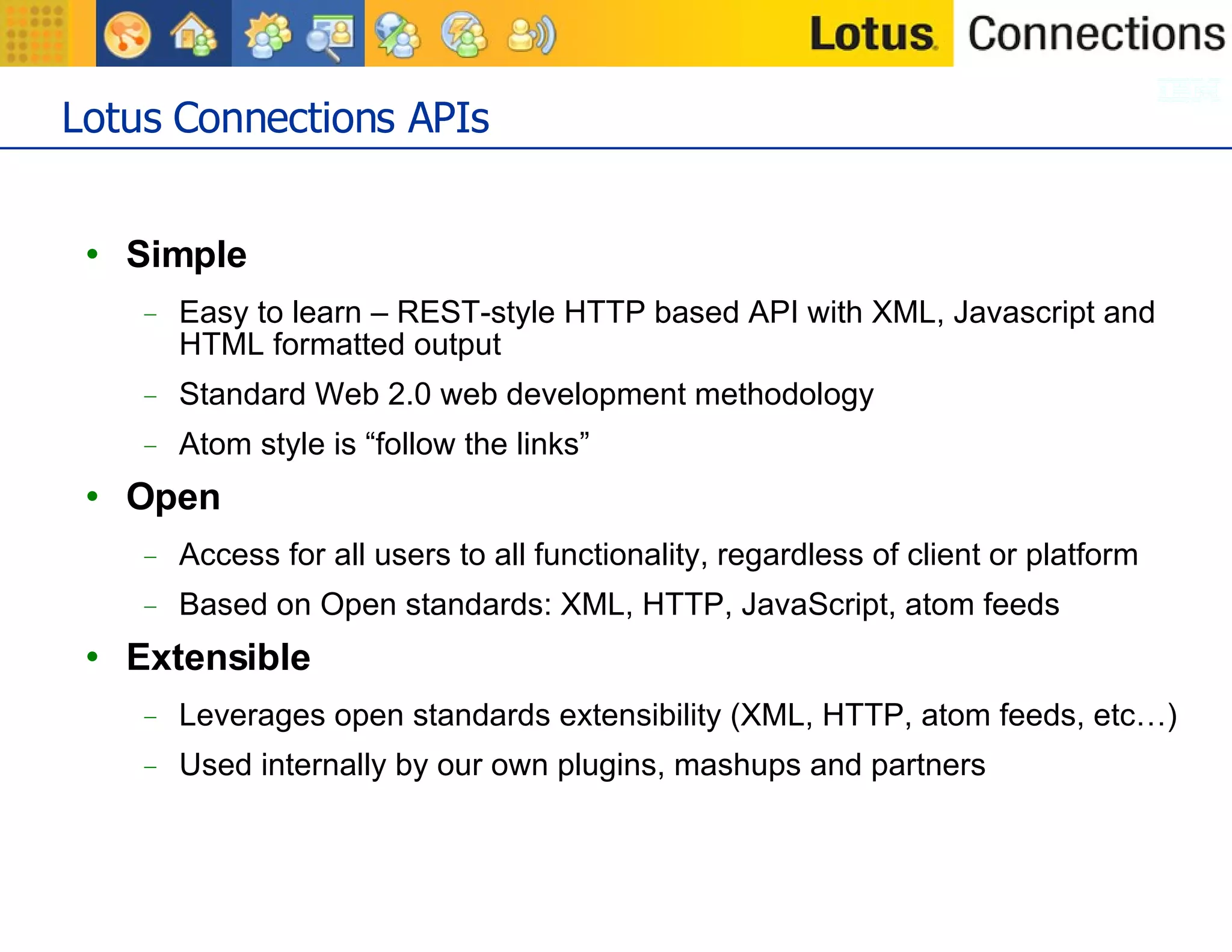 Lotus Connections APIs Simple Easy to learn – REST-style HTTP based API with XML, Javascript and HTML formatted output Standard Web 2.0 web development methodology Atom style is “follow the links” Open Access for all users to all functionality, regardless of client or platform Based on Open standards: XML, HTTP, JavaScript, atom feeds Extensible Leverages open standards extensibility (XML, HTTP, atom feeds, etc…) Used internally by our own plugins, mashups and partners 