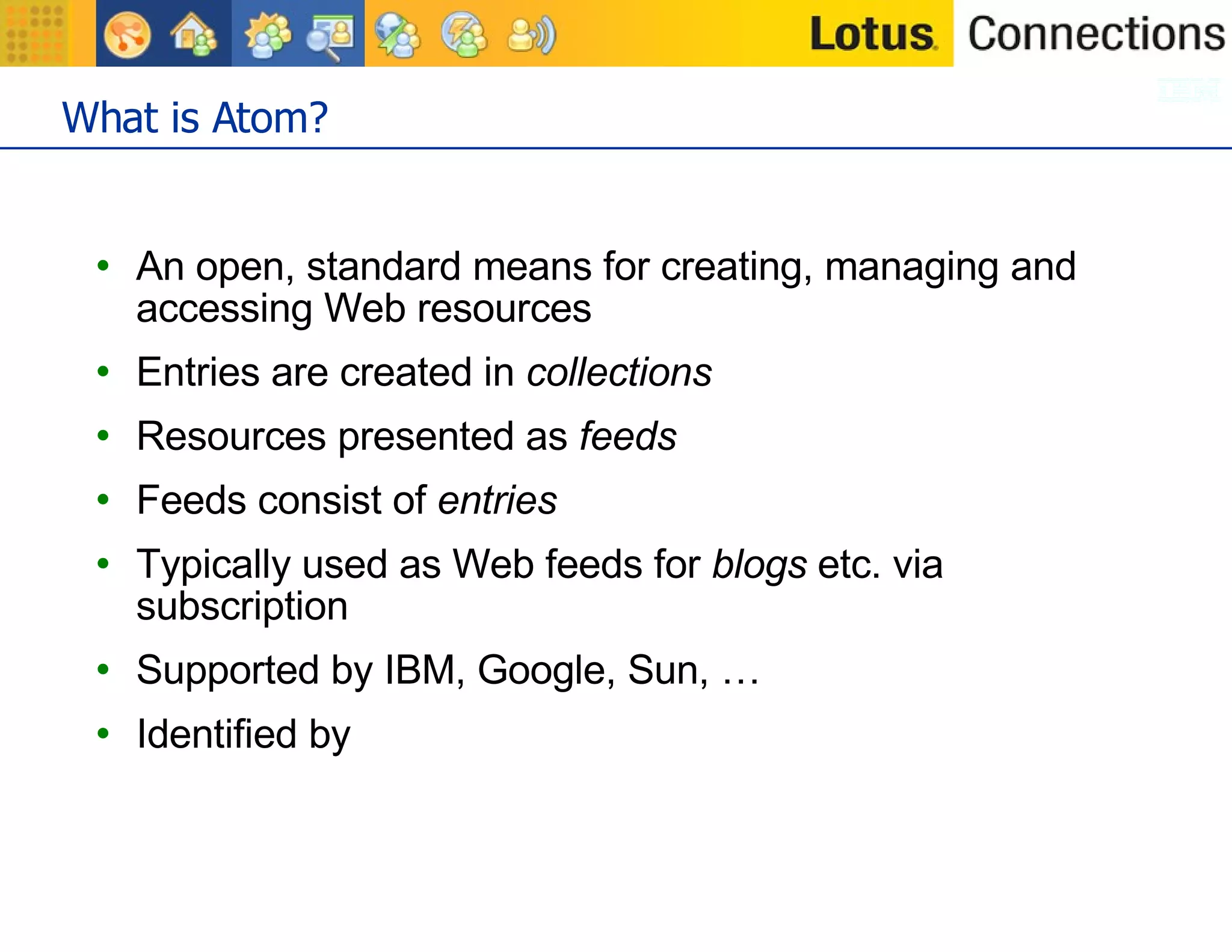 What is Atom? An open, standard means for creating, managing and accessing Web resources Entries are created in  collections Resources presented as  feeds Feeds consist of  entries Typically used as Web feeds for  blogs  etc. via subscription Supported by IBM, Google, Sun, … Identified by  