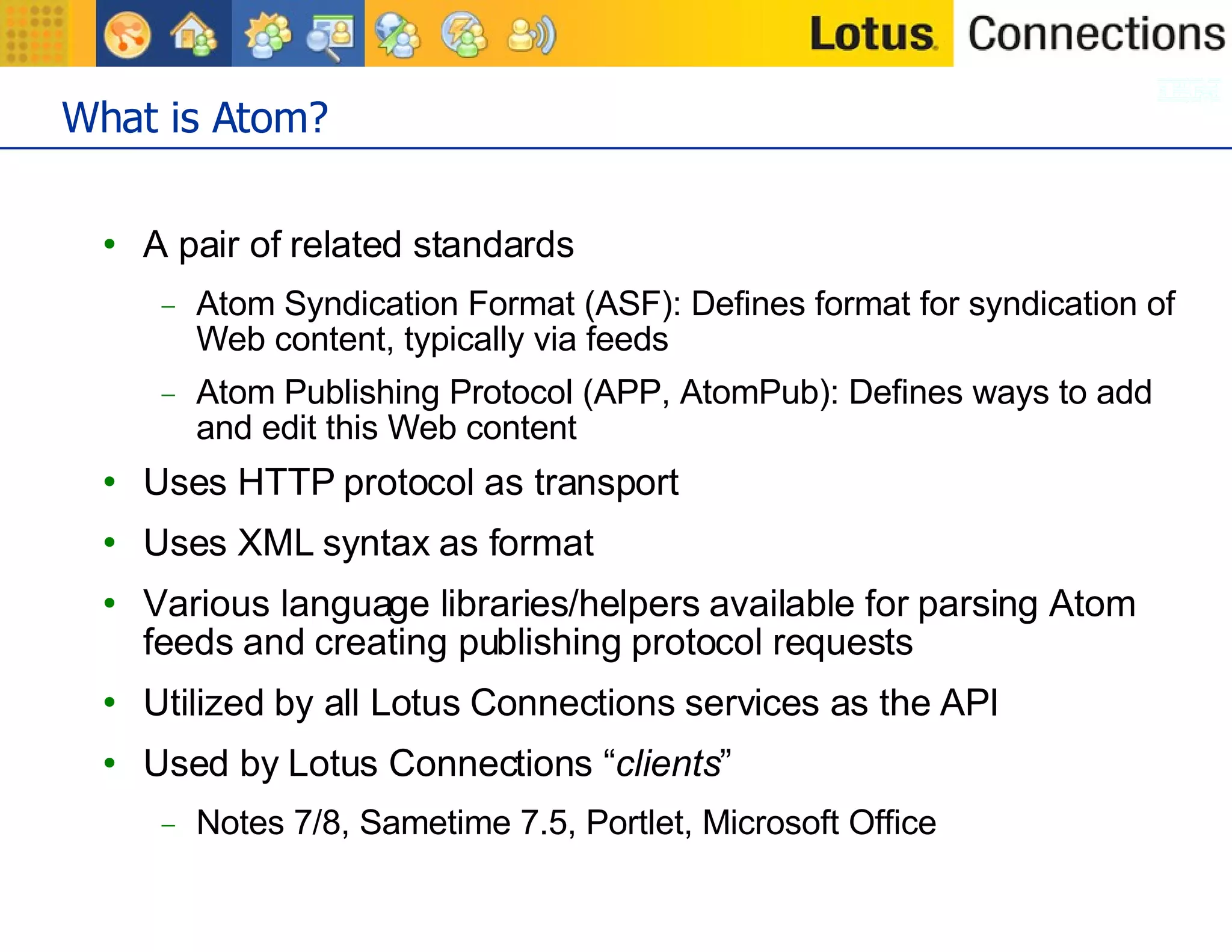 What is Atom? A pair of related standards Atom Syndication Format (ASF): Defines format for syndication of Web content, typically via feeds Atom Publishing Protocol (APP, AtomPub): Defines ways to add and edit this Web content Uses HTTP protocol as transport Uses XML syntax as format Various language libraries/helpers available for parsing Atom feeds and creating publishing protocol requests Utilized by all Lotus Connections services as the API Used by Lotus Connections “ clients ” Notes 7/8, Sametime 7.5, Portlet, Microsoft Office 