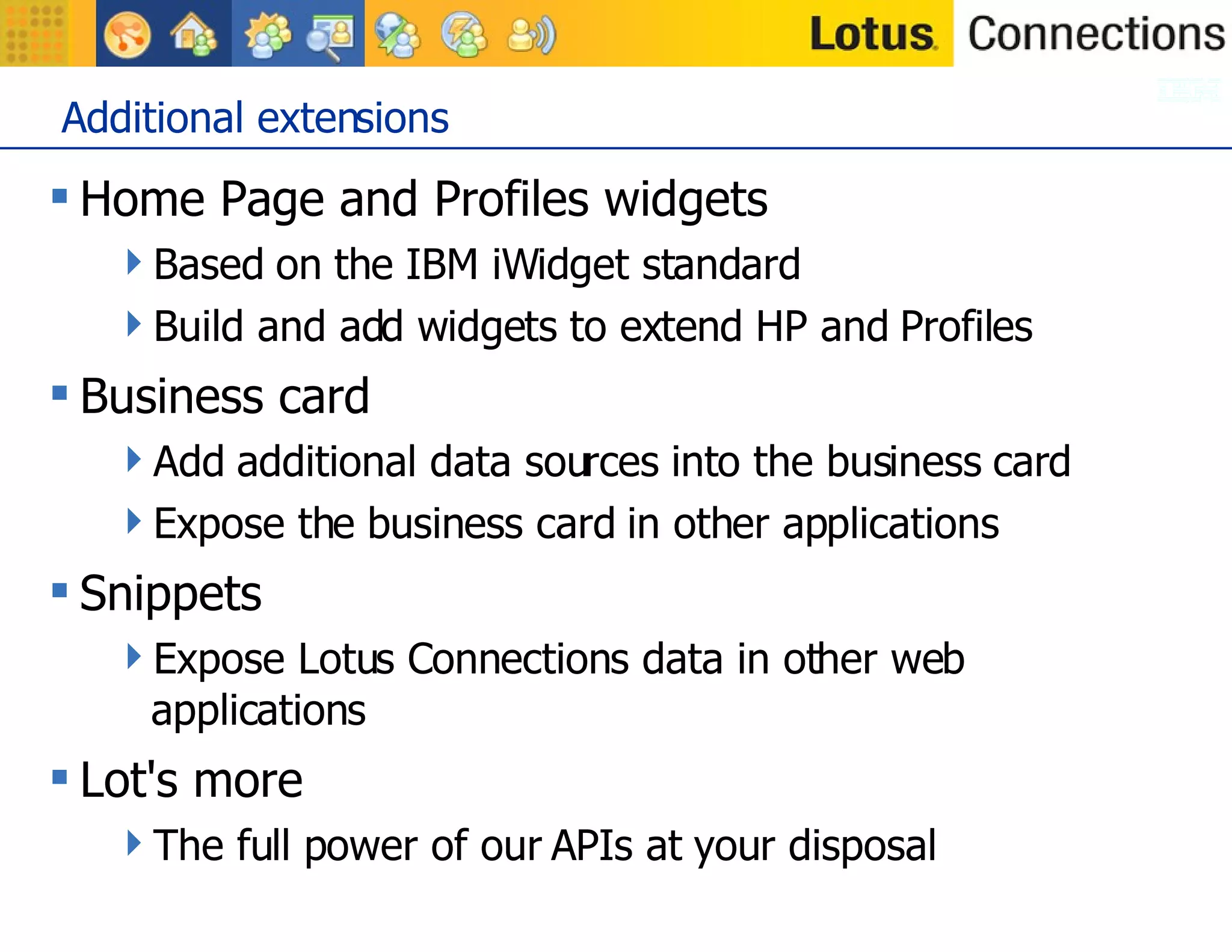 Additional extensions Home Page and Profiles widgets Based on the IBM iWidget standard Build and add widgets to extend HP and Profiles Business card Add additional data sources into the business card Expose the business card in other applications Snippets Expose Lotus Connections data in other web applications Lot's more The full power of our APIs at your disposal 