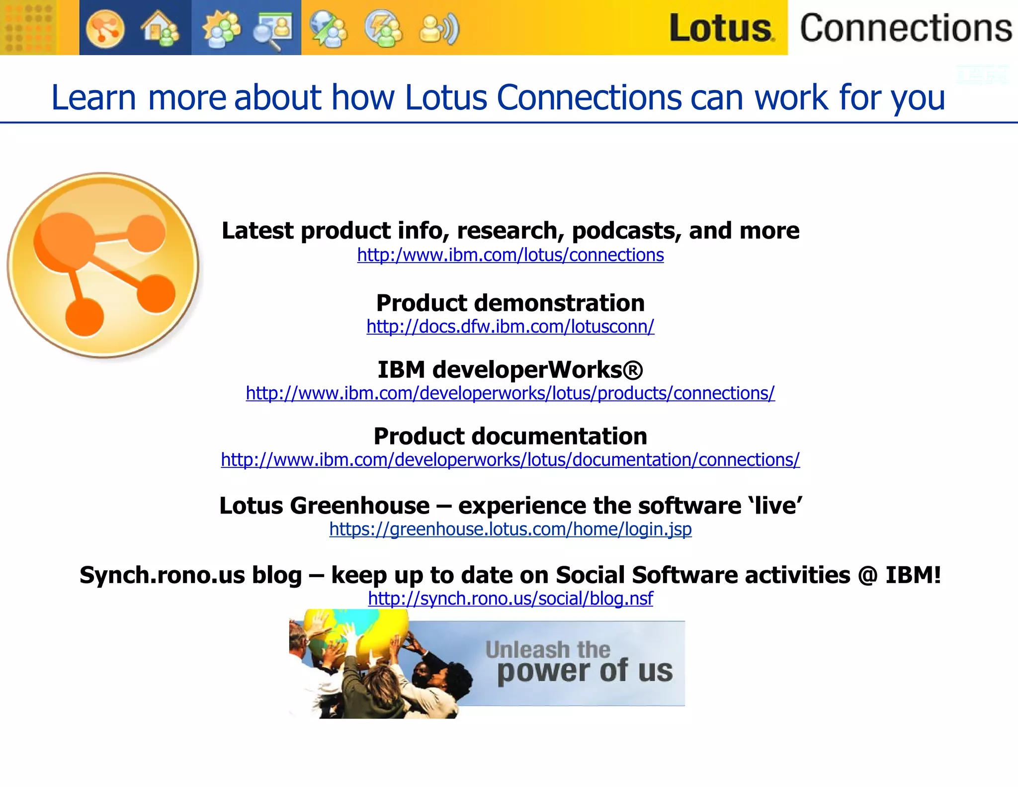 Learn more about how Lotus Connections can work for you Latest product info, research, podcasts, and more http:/www.ibm.com/lotus/connections Product demonstration http://docs.dfw.ibm.com/lotusconn/ IBM developerWorks ® http://www.ibm.com/developerworks/lotus/products/connections/ Product documentation http://www.ibm.com/developerworks/lotus/documentation/connections/ Lotus Greenhouse – experience the software ‘live’ https://greenhouse.lotus.com/home/login.jsp Synch.rono.us blog – keep up to date on Social Software activities @ IBM! http://synch.rono.us/social/blog.nsf 
