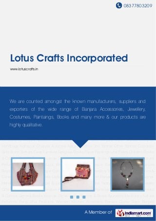 08377803209
A Member of
Lotus Crafts Incorporated
www.lotuscrafts.in
Banjara Gypsy Bags Banjara Bags Banjara Jewellery Antique Coin Jewellery Designer
Jewellery Tribal Jewellery Gemstones & Consultancy Banjara Apparels Ladies Scarves Mens T-
Shirt Banjara Clutch Wallets Designer Handbags Kolhapuri Chappal & Jutees Natural
Saffron Shri Yantras Other Yantras Corporate Gifts Stone Statues Cane Furniture Religious
Books Paper Paintings Leaf Plates Children Books & Comics General Books Incense
Sticks Ladies Kurties & Stoles Ayurvedic Medicines Natural Perfumes Feng Shui
Products Wooden Kitchen Accessory Banjara Gypsy Bags Banjara Bags Banjara
Jewellery Antique Coin Jewellery Designer Jewellery Tribal Jewellery Gemstones &
Consultancy Banjara Apparels Ladies Scarves Mens T-Shirt Banjara Clutch Wallets Designer
Handbags Kolhapuri Chappal & Jutees Natural Saffron Shri Yantras Other Yantras Corporate
Gifts Stone Statues Cane Furniture Religious Books Paper Paintings Leaf Plates Children Books
& Comics General Books Incense Sticks Ladies Kurties & Stoles Ayurvedic Medicines Natural
Perfumes Feng Shui Products Wooden Kitchen Accessory Banjara Gypsy Bags Banjara
Bags Banjara Jewellery Antique Coin Jewellery Designer Jewellery Tribal Jewellery Gemstones &
Consultancy Banjara Apparels Ladies Scarves Mens T-Shirt Banjara Clutch Wallets Designer
Handbags Kolhapuri Chappal & Jutees Natural Saffron Shri Yantras Other Yantras Corporate
Gifts Stone Statues Cane Furniture Religious Books Paper Paintings Leaf Plates Children Books
& Comics General Books Incense Sticks Ladies Kurties & Stoles Ayurvedic Medicines Natural
Perfumes Feng Shui Products Wooden Kitchen Accessory Banjara Gypsy Bags Banjara
We are counted amongst the known manufacturers, suppliers and
exporters of the wide range of Banjara Accessories, Jewellery,
Costumes, Paintaings, Books and many more & our products are
highly qualitative.
 