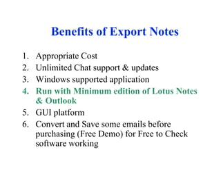 Benefits of Export Notes
1. Appropriate Cost
2. Unlimited Chat support & updates
3. Windows supported application
4. Run with Minimum edition of Lotus Notes
   & Outlook
5. GUI platform
6. Convert and Save some emails before
   purchasing (Free Demo) for Free to Check
   software working
 