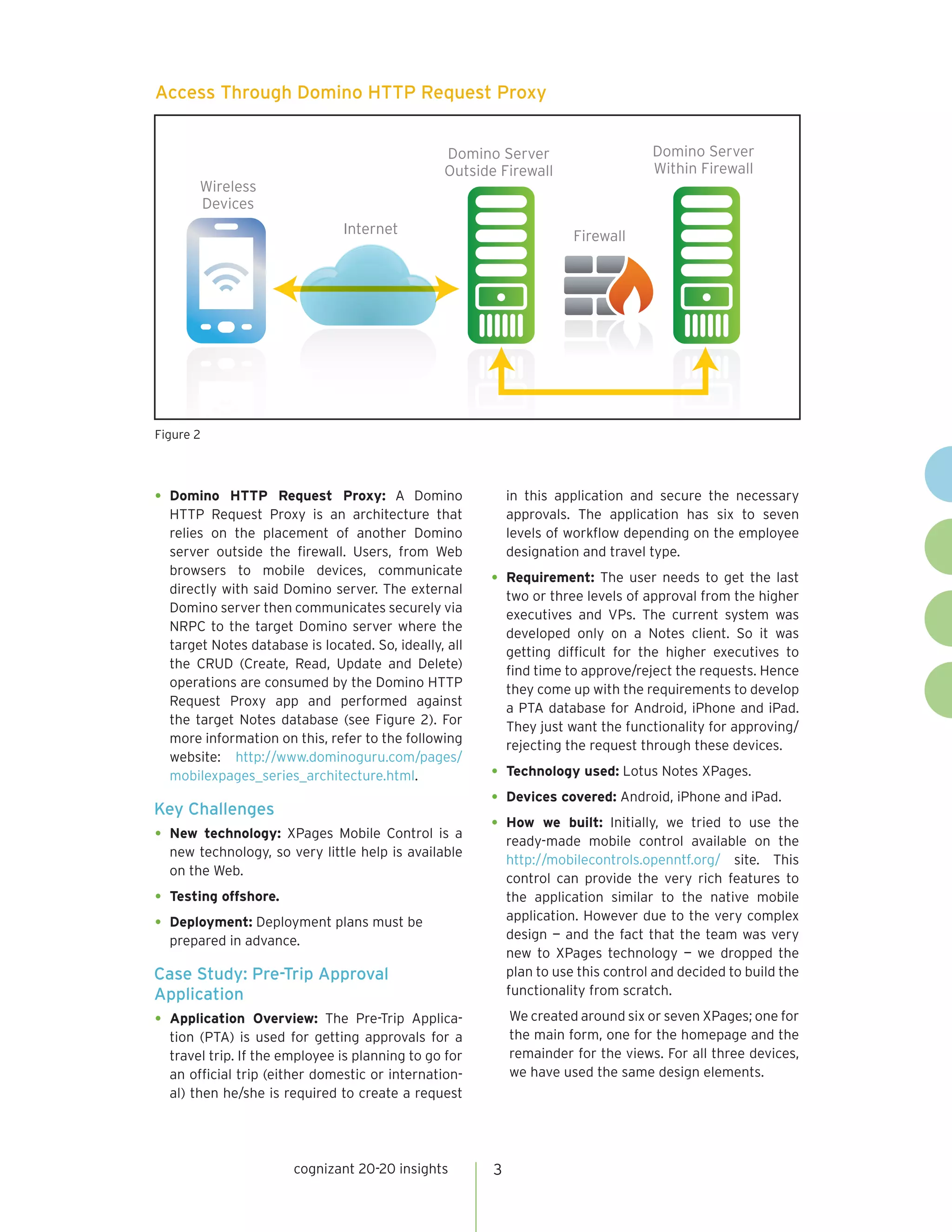 Access Through Domino HTTP Request Proxy


                                                Domino Server                      Domino Server
                                                Outside Firewall                   Within Firewall
         Wireless
         Devices
                               Internet                               Firewall




Figure 2




•	 Domino   HTTP Request Proxy: A Domino                   in this application and secure the necessary
  HTTP Request Proxy is an architecture that               approvals. The application has six to seven
  relies on the placement of another Domino                levels of workflow depending on the employee
  server outside the firewall. Users, from Web             designation and travel type.
  browsers to mobile devices, communicate
  directly with said Domino server. The external
                                                       •	 Requirement: The user needs to get the last
                                                           two or three levels of approval from the higher
  Domino server then communicates securely via
                                                           executives and VPs. The current system was
  NRPC to the target Domino server where the
                                                           developed only on a Notes client. So it was
  target Notes database is located. So, ideally, all
                                                           getting difficult for the higher executives to
  the CRUD (Create, Read, Update and Delete)
                                                           find time to approve/reject the requests. Hence
  operations are consumed by the Domino HTTP
                                                           they come up with the requirements to develop
  Request Proxy app and performed against
                                                           a PTA database for Android, iPhone and iPad.
  the target Notes database (see Figure 2). For
                                                           They just want the functionality for approving/
  more information on this, refer to the following
                                                           rejecting the request through these devices.
  website: http://www.dominoguru.com/pages/
  mobilexpages_series_architecture.html.               •	 Technology used: Lotus Notes XPages.
Key Challenges
                                                       •	 Devices covered: Android, iPhone and iPad.
                                                       •	 How we built: Initially, we tried to use the
•	 New technology: XPages Mobile Control is a
                                                           ready-made mobile control available on the
  new technology, so very little help is available
                                                           http://mobilecontrols.openntf.org/ site. This
  on the Web.
                                                           control can provide the very rich features to
•	 Testing offshore.                                       the application similar to the native mobile
                                                           application. However due to the very complex
•	 Deployment: Deployment plans must be                    design — and the fact that the team was very
  prepared in advance.
                                                           new to XPages technology — we dropped the
Case Study: Pre-Trip Approval                              plan to use this control and decided to build the
Application                                                functionality from scratch.

•	 Application     Overview: The Pre-Trip Applica-         We created around six or seven XPages; one for
  tion (PTA) is used for getting approvals for a           the main form, one for the homepage and the
  travel trip. If the employee is planning to go for       remainder for the views. For all three devices,
  an official trip (either domestic or internation-        we have used the same design elements.
  al) then he/she is required to create a request




                       cognizant 20-20 insights        3
 