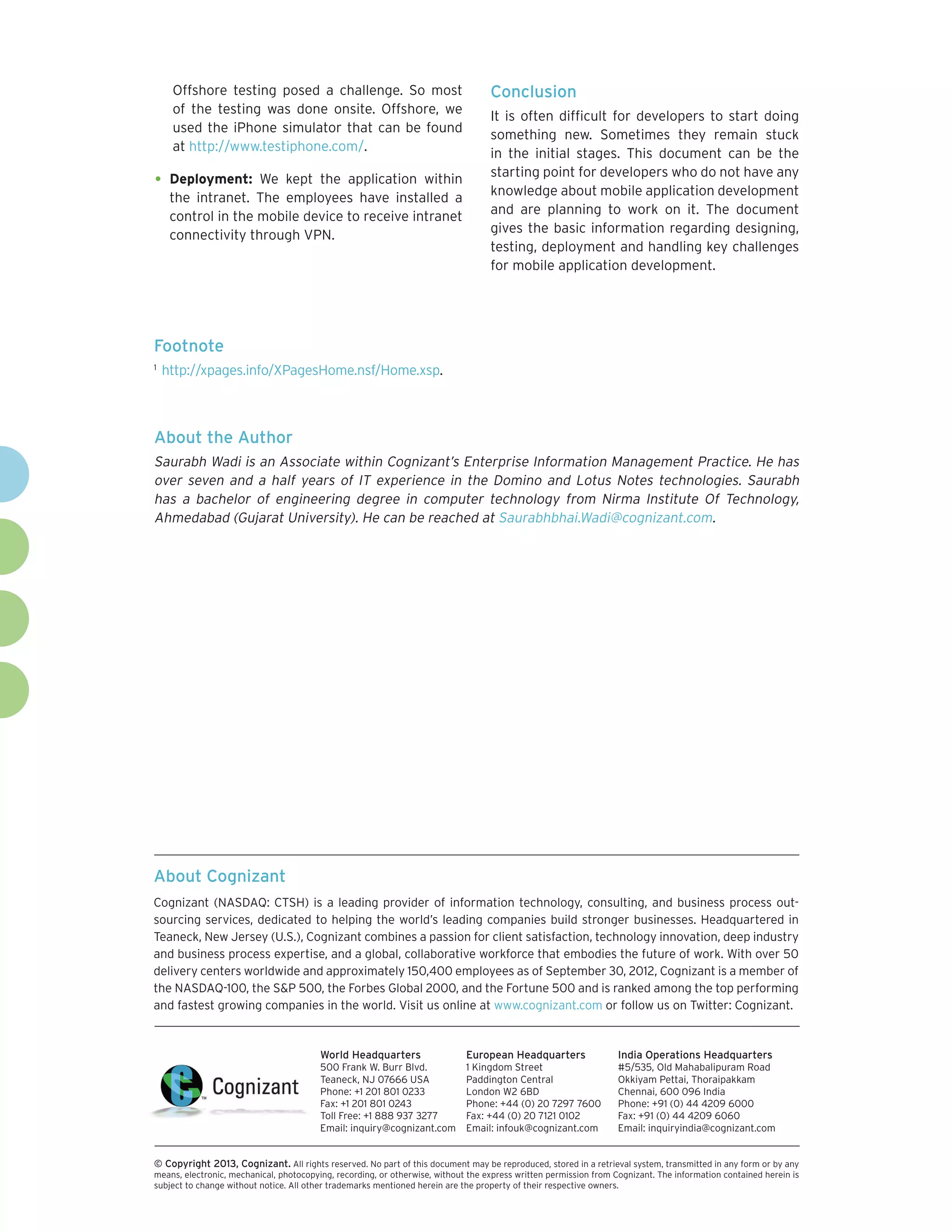 Offshore testing posed a challenge. So most                                  Conclusion
      of the testing was done onsite. Offshore, we
                                                                                   It is often difficult for developers to start doing
      used the iPhone simulator that can be found
                                                                                   something new. Sometimes they remain stuck
      at http://www.testiphone.com/.
                                                                                   in the initial stages. This document can be the
                                                                                   starting point for developers who do not have any
•	 Deployment:       We kept the application within
                                                                                   knowledge about mobile application development
      the intranet. The employees have installed a
      control in the mobile device to receive intranet                             and are planning to work on it. The document
      connectivity through VPN.                                                    gives the basic information regarding designing,
                                                                                   testing, deployment and handling key challenges
                                                                                   for mobile application development.




Footnote
1	
     http://xpages.info/XPagesHome.nsf/Home.xsp.



About the Author
Saurabh Wadi is an Associate within Cognizant’s Enterprise Information Management Practice. He has
over seven and a half years of IT experience in the Domino and Lotus Notes technologies. Saurabh
has a bachelor of engineering degree in computer technology from Nirma Institute Of Technology,
Ahmedabad (Gujarat University). He can be reached at Saurabhbhai.Wadi@cognizant.com.




About Cognizant
Cognizant (NASDAQ: CTSH) is a leading provider of information technology, consulting, and business process out-
sourcing services, dedicated to helping the world’s leading companies build stronger businesses. Headquartered in
Teaneck, New Jersey (U.S.), Cognizant combines a passion for client satisfaction, technology innovation, deep industry
and business process expertise, and a global, collaborative workforce that embodies the future of work. With over 50
delivery centers worldwide and approximately 150,400 employees as of September 30, 2012, Cognizant is a member of
the NASDAQ-100, the S&P 500, the Forbes Global 2000, and the Fortune 500 and is ranked among the top performing
and fastest growing companies in the world. Visit us online at www.cognizant.com or follow us on Twitter: Cognizant.


                                         World Headquarters                  European Headquarters                 India Operations Headquarters
                                         500 Frank W. Burr Blvd.             1 Kingdom Street                      #5/535, Old Mahabalipuram Road
                                         Teaneck, NJ 07666 USA               Paddington Central                    Okkiyam Pettai, Thoraipakkam
                                         Phone: +1 201 801 0233              London W2 6BD                         Chennai, 600 096 India
                                         Fax: +1 201 801 0243                Phone: +44 (0) 20 7297 7600           Phone: +91 (0) 44 4209 6000
                                         Toll Free: +1 888 937 3277          Fax: +44 (0) 20 7121 0102             Fax: +91 (0) 44 4209 6060
                                         Email: inquiry@cognizant.com        Email: infouk@cognizant.com           Email: inquiryindia@cognizant.com


©
­­ Copyright 2013, Cognizant. All rights reserved. No part of this document may be reproduced, stored in a retrieval system, transmitted in any form or by any
means, electronic, mechanical, photocopying, recording, or otherwise, without the express written permission from Cognizant. The information contained herein is
subject to change without notice. All other trademarks mentioned herein are the property of their respective owners.
 