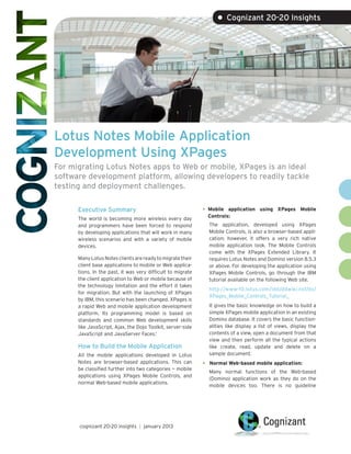 • Cognizant 20-20 Insights




Lotus Notes Mobile Application
Development Using XPages
For migrating Lotus Notes apps to Web or mobile, XPages is an ideal
software development platform, allowing developers to readily tackle
testing and deployment challenges.

      Executive Summary                                      •	 Mobile application using XPages Mobile
                                                               Controls:
      The world is becoming more wireless every day
      and programmers have been forced to respond              The application, developed using XPages
      by developing applications that will work in many        Mobile Controls, is also a browser-based appli-
      wireless scenarios and with a variety of mobile          cation; however, it offers a very rich native
      devices.                                                 mobile application look. The Mobile Controls
                                                               come with the XPages Extended Library. It
      Many Lotus Notes clients are ready to migrate their      requires Lotus Notes and Domino version 8.5.3
      client base applications to mobile or Web applica-       or above. For developing the application using
      tions. In the past, it was very difficult to migrate     XPages Mobile Controls, go through the IBM
      the client application to Web or mobile because of       tutorial available on the following Web site.
      the technology limitation and the effort it takes
                                                               http://www-10.lotus.com/ldd/ddwiki.nsf/dx/
      for migration. But with the launching of XPages
                                                               XPages_Mobile_Controls_Tutorial_
      by IBM, this scenario has been changed. XPages is
      a rapid Web and mobile application development           It gives the basic knowledge on how to build a
      platform. Its programming model is based on              simple XPages mobile application in an existing
      standards and common Web development skills              Domino database. It covers the basic function-
      like JavaScript, Ajax, the Dojo Toolkit, server-side     alities like display a list of views, display the
      JavaScript and JavaServer Faces.1                        contents of a view, open a document from that
                                                               view and then perform all the typical actions
      How to Build the Mobile Application                      like create, read, update and delete on a
      All the mobile applications developed in Lotus           sample document.
      Notes are browser-based applications. This can         •	 Normal Web-based mobile application:
      be classified further into two categories — mobile
                                                               Many normal functions of the Web-based
      applications using XPages Mobile Controls, and
                                                               (Domino) application work as they do on the
      normal Web-based mobile applications.
                                                               mobile devices too. There is no guideline




      cognizant 20-20 insights | january 2013
 