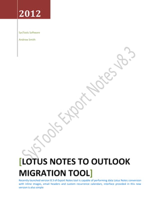 2012
SysTools Software

Andrew Smith




[LOTUS NOTES TO OUTLOOK
MIGRATION TOOL]
Recently launched version 8.3 of Export Notes tool is capable of performing data Lotus Notes conversion
with inline images, email headers and custom recurrence calendars, interface provided in this new
version is also simple
 