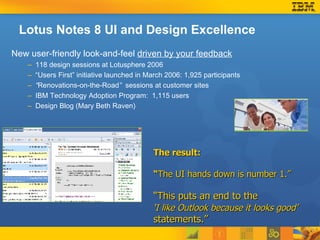Lotus Notes 8 UI and Design Excellence New user-friendly look-and-feel  driven by your feedback 118 design sessions at Lotusphere 2006 “Users First” initiative launched in March 2006: 1,925 participants “ Renovations-on-the-Road ”  sessions at customer sites IBM Technology Adoption Program:  1,115 users Design Blog (Mary Beth Raven) The result:  “ The UI hands down is number 1.” “ This puts an end to the  ‘ I like Outlook because it looks good’   statements.” 