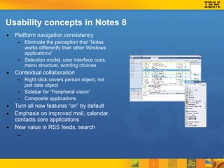 Platform navigation consistency Eliminate the perception that “Notes works differently than other Windows applications” Selection model, user interface cues, menu structure, wording choices Contextual collaboration Right click covers person object, not just data object Sidebar for “Peripheral vision” Composite applications Turn all new features “on” by default Emphasis on improved mail, calendar, contacts core applications New value in RSS feeds, search Usability concepts in Notes 8 
