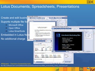 Whitepaper - Overview of productivity tools:  ftp://ftp.software.ibm.com/software/lotus/pub/lotusweb/misc/IBM_productivity_tools_overview.pdf Lotus Documents, Spreadsheets, Presentations Create and edit business content within Lotus Notes Suports multiple file formats Microsoft Office Open Office Lotus SmartSuite Embedded in Lotus Notes No additional charge 