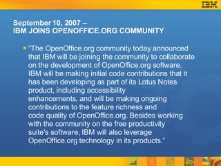 September 10, 2007 –  IBM JOINS OPENOFFICE.ORG COMMUNITY “ The OpenOffice.org community today announced that IBM will be joining the community to collaborate on the development of OpenOffice.org software. IBM will be making initial code contributions that it has been developing as part of its Lotus Notes product, including accessibility enhancements, and will be making ongoing contributions to the feature richness and code quality of OpenOffice.org. Besides working with the community on the free productivity suite's software, IBM will also leverage OpenOffice.org technology in its products.” 