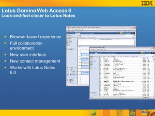Lotus Domino Web Access 8 Look-and-feel closer to Lotus Notes Browser based experience  Full collaboration environment New user interface New contact management  Works with Lotus Notes 8.0  