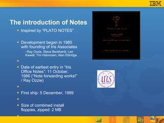 The introduction of Notes Inspired by “PLATO NOTES” Development began in 1985 with founding of Iris Associates Ray Ozzie, Steve Beckhardt, Len Kawell, Tim Halvorsen, Alan Eldridge Date of earliest entry in “Iris Office Notes”: 11 October, 1986 (“Note forwarding works!” / Ray Ozzie) First ship: 5 December, 1989 Size of combined install floppies, zipped: 2 MB 