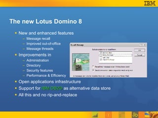 The new Lotus Domino 8 New and enhanced features Message recall Improved out-of-office Message threads Improvements in Administration Directory  Security features Performance & Efficiency Open applications infrastructure Support for  IBM DB2®  as alternative data store All this and no rip-and-replace 