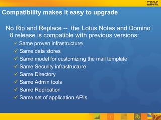 Compatibility makes it easy to upgrade No Rip and Replace --  the Lotus Notes and Domino 8 release is compatible with previous versions: Same proven infrastructure Same data stores Same model for customizing the mail template Same Security infrastructure Same Directory Same Admin tools Same Replication Same set of application APIs 