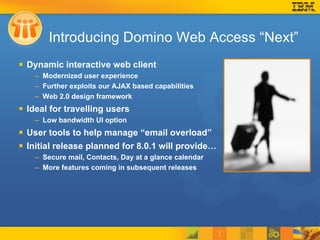 Introducing Domino Web Access “Next” Dynamic interactive web client Modernized user experience Further exploits our AJAX based capabilities  Web 2.0 design framework Ideal for travelling users Low bandwidth UI option User tools to help manage “email overload”  Initial release planned for 8.0.1 will provide… Secure mail, Contacts, Day at a glance calendar More features coming in subsequent releases 