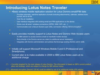 Introducing Lotus Notes Traveler § Basic wireless mobile replication solution for Lotus Domino email/PIM data Provides automatic, real-time replication of email (including attachments), calendar, address book, journal, and to do list  Over the air installation User interface integrates with existing email and PIM applications on the device Works over all wired / wireless connections (GPRS, GSM, WiFi, etc…) Communicates over a Secure Socket Layer (SSL) connection offering 128 bit encryption ** Easily provides mobility support to Lotus Notes and Domino Web Access users An IBM solution to access Domino email on handheld mobile devices Runs directly in the Domino server as a task (no additional server necessary) Integrates with Domino administration and policies that leverage existing Domino admin skills Initially will support Microsoft Windows Mobile 5 and 6 (Professional and Smartphone)  Current plan is to make available in 2008 to IBM Lotus Notes users at no additional charge  