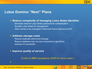Lotus Domino “Next” Plans Reduce complexity of managing Lotus Notes identities Eliminate need for Lotus Notes password for authentication Simplify Lotus Notes ID management Allow names to be managed in Microsoft Active Directory/LDAP Address storage costs Reduce duplicate attachment storage Reduce database size via new compression algorithms Address I/O bandwidth Improve quality of service  Come to IBM Lotusphere 2008 for more news !   Note: Current plans. Information is subject to change 