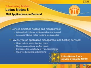 IBM Applications on Demand Lotus Notes 8 Service simplifies hosting and management Alternative to internal implementation and support ALL current Lotus Notes versions are supported Pay-as-you-go application management and hosting services: Helps reduce up-front project costs Removes operational staffing needs Eliminates the complexity of IT and compliance  Improves budgeting and planning Introducing hosted   Lotus Notes 8 as a service available NOW! 