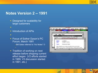 Notes Version 2 – 1991 Designed for scalability for large customers Introduction of APIs Focus of Esther Dyson’s PC Forum, March 1991 Bill Gates referred to “Iris Notes”   Tradition of working on next release before shipping current effort began  (V2 efforts started in 1989, V3 discussion started in 1991, etc.) 