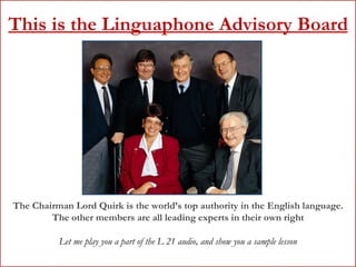 This is the Linguaphone Advisory Board The Chairman Lord Quirk is the world’s top authority in the English language. The other members are all leading experts in their own right Let me play you a part of the L 21 audio, and show you a sample lesson 