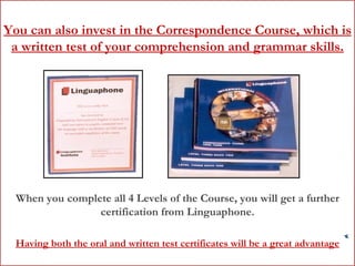 You can also invest in the Correspondence Course, which is a written test of your comprehension and grammar skills. When you complete all 4 Levels of the Course, you will get a further certification from Linguaphone. Having both the oral and written test certificates will be a great advantage 