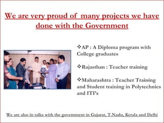 We are very proud of  many projects we have done with the Government AP : A Diploma program with College graduates Rajasthan : Teacher training Maharashtra : Teacher Training and Student training in Polytechnics and ITI’s We are also in talks with the government in Gujarat, T.Nadu, Kerala and Delhi 