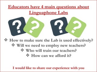 Educators have 4 main questions about Linguaphone Labs How to make sure the Lab is used effectively? Will we need to employ new teachers? Who will train our teachers? How can we afford it? I would like to share our experience with you 