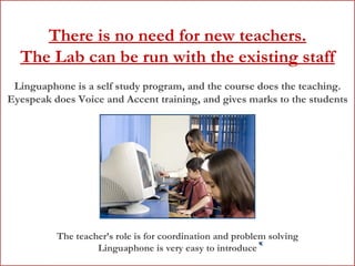 There is no need for new teachers. The Lab can be run with the existing staff Linguaphone is a self study program, and the course does the teaching. Eyespeak does Voice and Accent training, and gives marks to the students The teacher’s role is for coordination and problem solving Linguaphone is very easy to introduce 