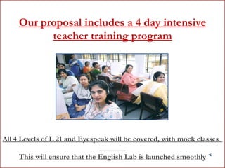 Our proposal includes a 4 day intensive teacher training program All 4 Levels of L 21 and Eyespeak will be covered, with mock classes  This will ensure that the English Lab is launched smoothly 