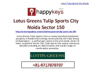 Lotus Greens Tulip Sports City
Noida Sector 150
http://www.happykeys.com/noida/lotusgreens/tulip-sports-city-285
Lotus Greens Tulip Sports City is a newly launched residential
property in Noida that is being constructed by the Tulip Group
of developers – a well-known name in the real estate sector of
India. Located at Sector 150, Tulip Sports City enjoys numerous
benefits including an ideal location and a wide range of
comfortable amenities.
Lotus Tulip Sports City Noida
 